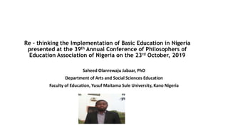 Re – thinking the Implementation of Basic Education in Nigeria
presented at the 39th Annual Conference of Philosophers of
Education Association of Nigeria on the 23rd October, 2019
Saheed Olanrewaju Jabaar, PhD
Department of Arts and Social Sciences Education
Faculty of Education, Yusuf Maitama Sule University, Kano Nigeria
 