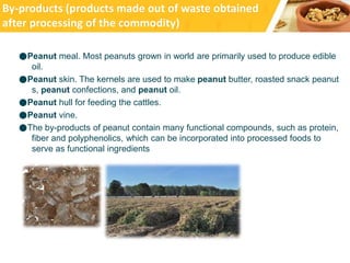 ●Peanut meal. Most peanuts grown in world are primarily used to produce edible
oil.
●Peanut skin. The kernels are used to make peanut butter, roasted snack peanut
s, peanut confections, and peanut oil.
●Peanut hull for feeding the cattles.
●Peanut vine.
●The by-products of peanut contain many functional compounds, such as protein,
fiber and polyphenolics, which can be incorporated into processed foods to
serve as functional ingredients
By-products (products made out of waste obtained
after processing of the commodity)
 