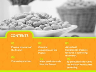 CONTENTS
Physical structure of
the Peanut
01
Chemical
composition of the
Peanut
02
Agricultural
background/ practices
followed in cultivating
the Peanut.
03
Processing practices
04
By-products made out by
the waste of Peanut after
processing
06
Major products made
from the Peanut.
05
 