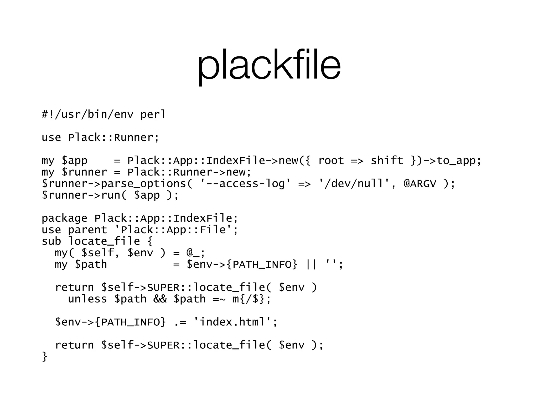plackﬁle
#!/usr/bin/env perl
!
use Plack::Runner;
!
my $app = Plack::App::IndexFile->new({ root => shift })->to_app;
my $runner = Plack::Runner->new;
$runner->parse_options( '--access-log' => '/dev/null', @ARGV );
$runner->run( $app );
!
package Plack::App::IndexFile;
use parent 'Plack::App::File';
sub locate_file {
my( $self, $env ) = @_;
my $path = $env->{PATH_INFO} || '';
!
return $self->SUPER::locate_file( $env )
unless $path && $path =~ m{/$};
!
$env->{PATH_INFO} .= 'index.html';
!
return $self->SUPER::locate_file( $env );
}
 