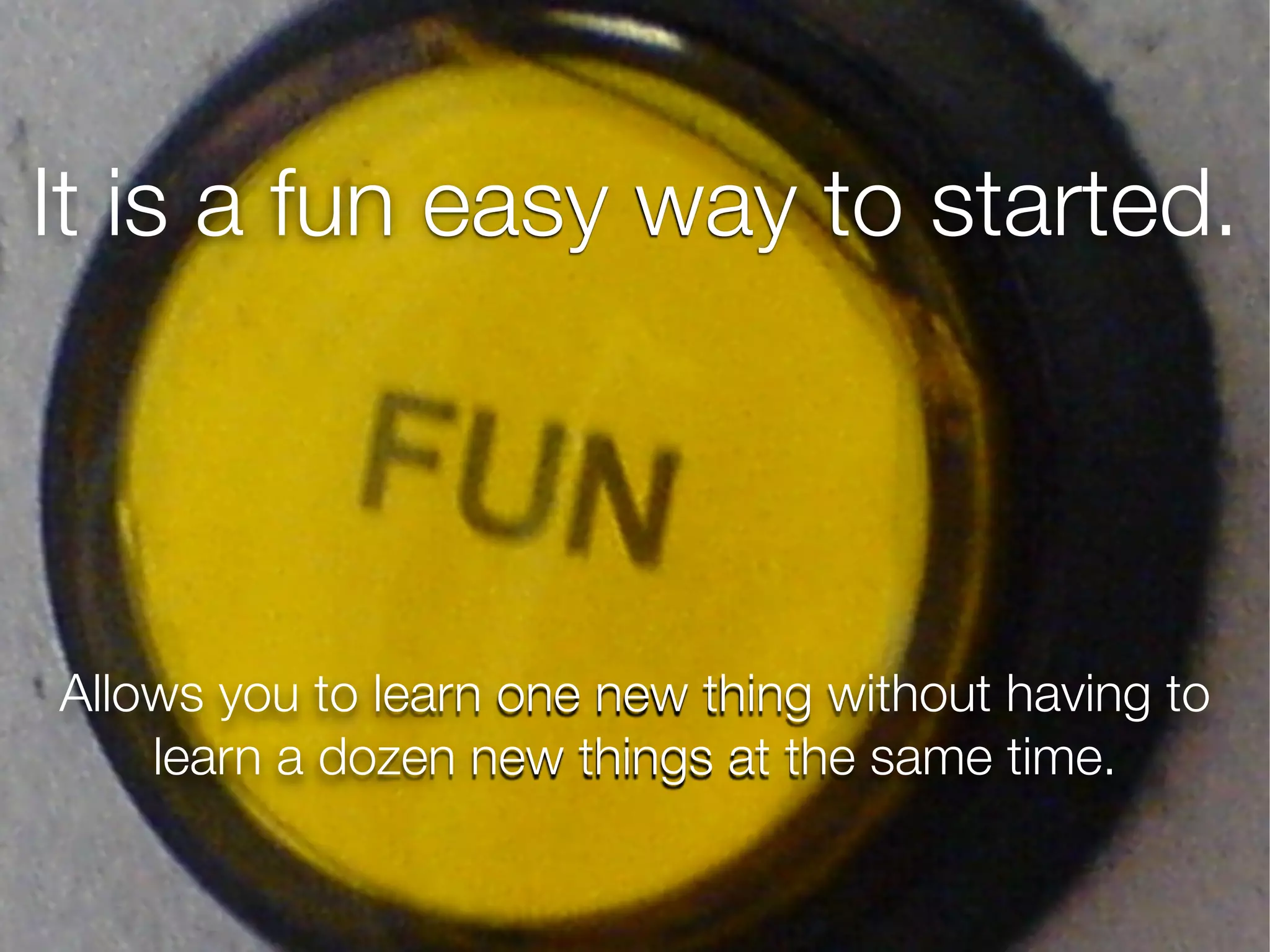 It is a fun easy way to started.
Allows you to learn one new thing without having to
learn a dozen new things at the same time.
 