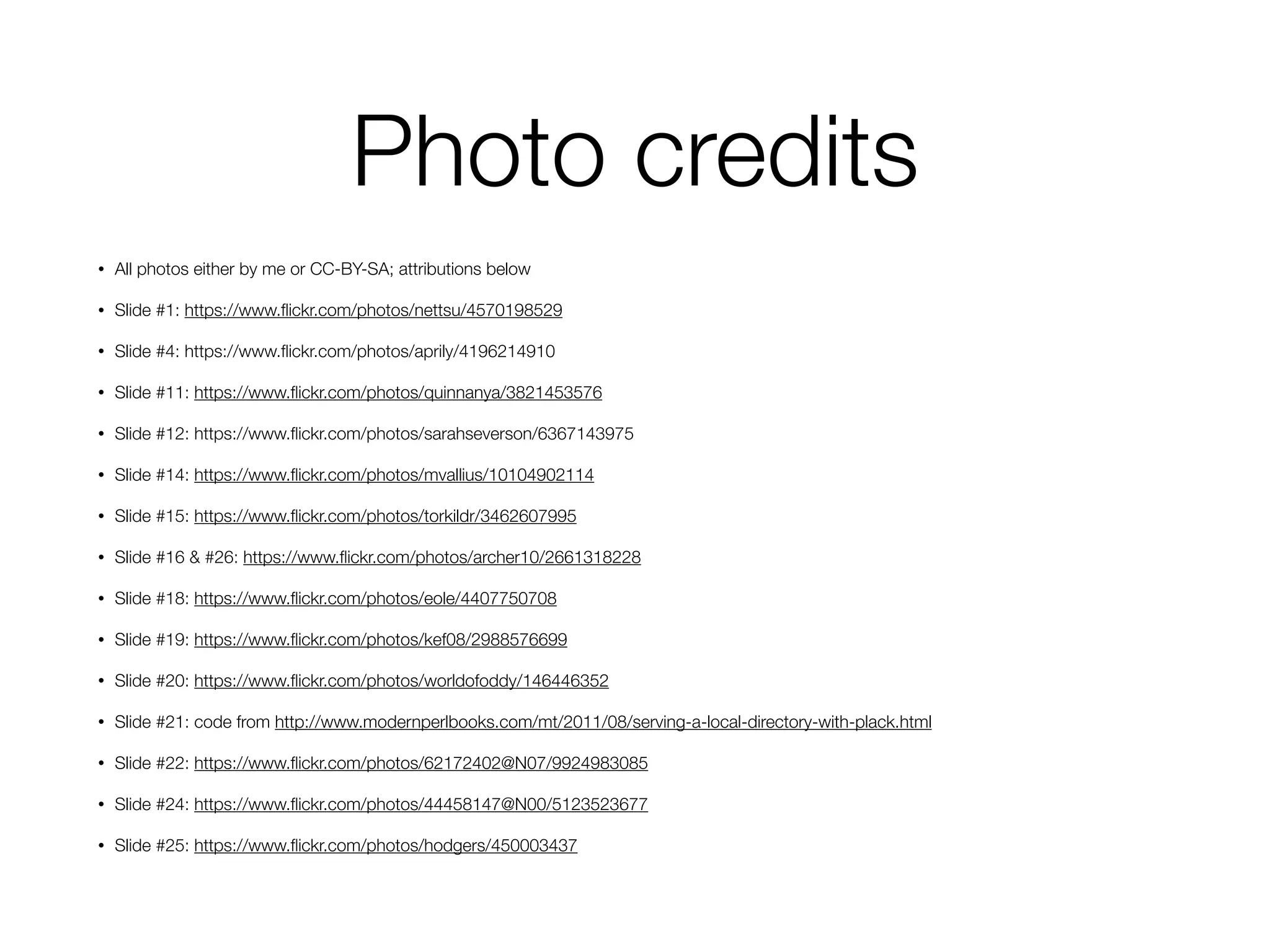 Photo credits
• All photos either by me or CC-BY-SA; attributions below
• Slide #1: https://www.ﬂickr.com/photos/nettsu/4570198529
• Slide #4: https://www.ﬂickr.com/photos/aprily/4196214910
• Slide #11: https://www.ﬂickr.com/photos/quinnanya/3821453576
• Slide #12: https://www.ﬂickr.com/photos/sarahseverson/6367143975
• Slide #14: https://www.ﬂickr.com/photos/mvallius/10104902114
• Slide #15: https://www.ﬂickr.com/photos/torkildr/3462607995
• Slide #16 & #26: https://www.ﬂickr.com/photos/archer10/2661318228
• Slide #18: https://www.ﬂickr.com/photos/eole/4407750708
• Slide #19: https://www.ﬂickr.com/photos/kef08/2988576699
• Slide #20: https://www.ﬂickr.com/photos/worldofoddy/146446352
• Slide #21: code from http://www.modernperlbooks.com/mt/2011/08/serving-a-local-directory-with-plack.html
• Slide #22: https://www.ﬂickr.com/photos/62172402@N07/9924983085
• Slide #24: https://www.ﬂickr.com/photos/44458147@N00/5123523677
• Slide #25: https://www.ﬂickr.com/photos/hodgers/450003437
 