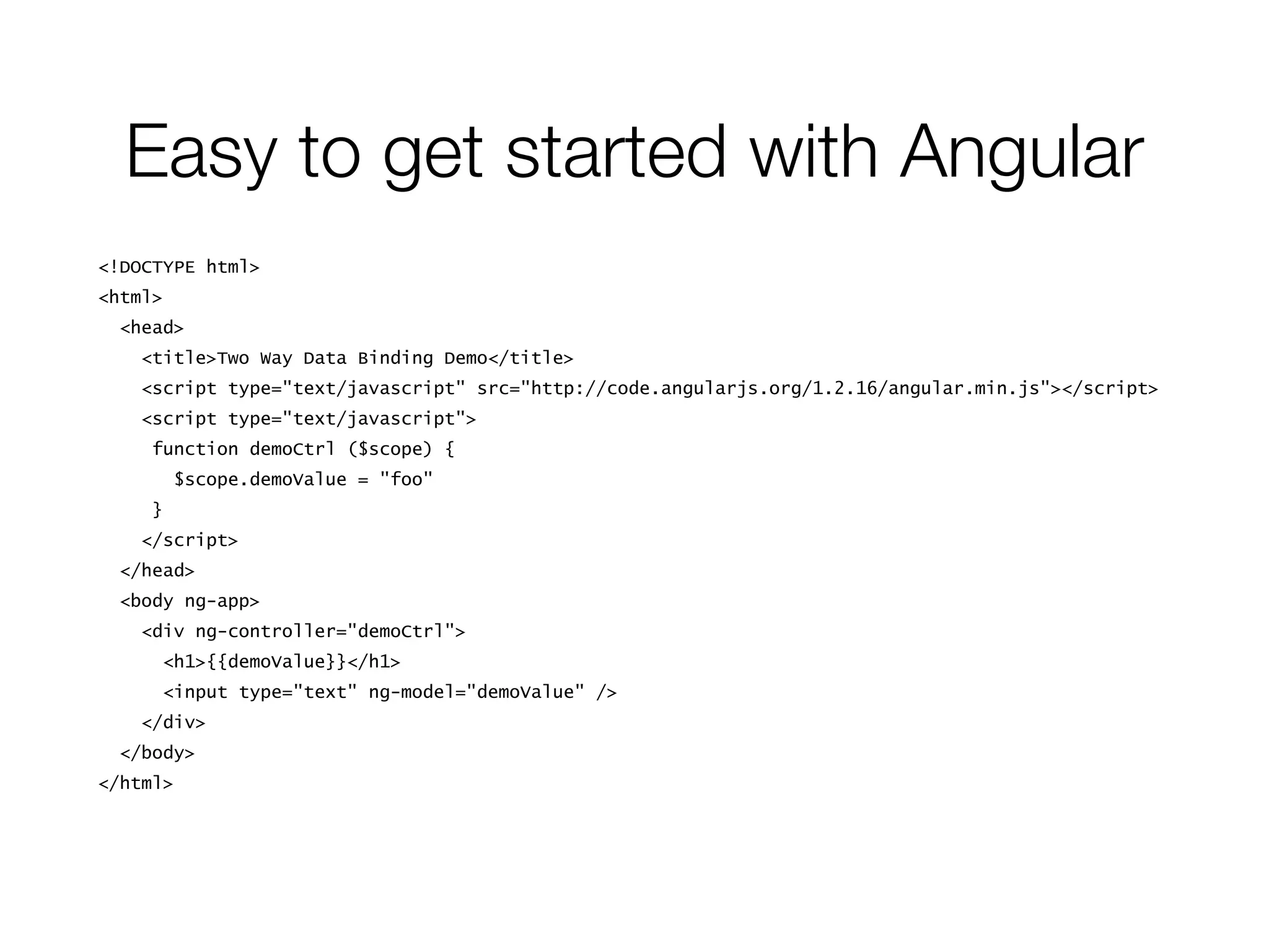 Easy to get started with Angular
<!DOCTYPE html>
<html>
<head>
<title>Two Way Data Binding Demo</title>
<script type="text/javascript" src="http://code.angularjs.org/1.2.16/angular.min.js"></script>
<script type="text/javascript">
function demoCtrl ($scope) {
$scope.demoValue = "foo"
}
</script>
</head>
<body ng-app>
<div ng-controller="demoCtrl">
<h1>{{demoValue}}</h1>
<input type="text" ng-model="demoValue" />
</div>
</body>
</html>
 