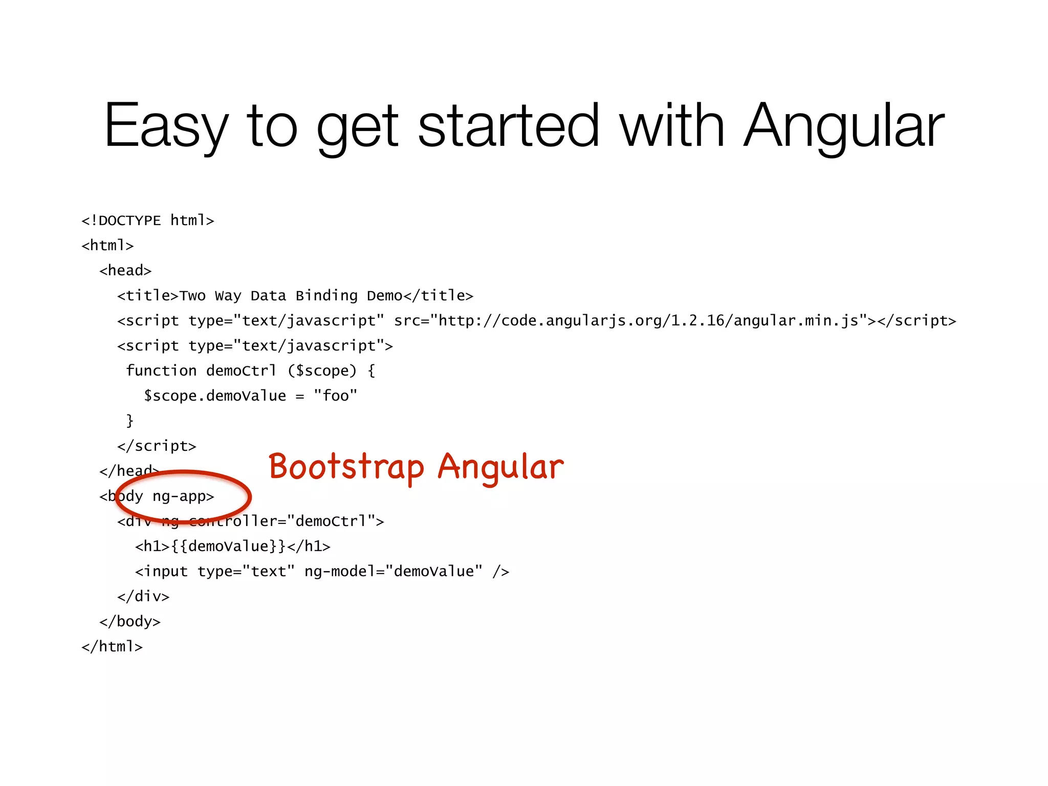 <!DOCTYPE html>
<html>
<head>
<title>Two Way Data Binding Demo</title>
<script type="text/javascript" src="http://code.angularjs.org/1.2.16/angular.min.js"></script>
<script type="text/javascript">
function demoCtrl ($scope) {
$scope.demoValue = "foo"
}
</script>
</head>
<body ng-app>
<div ng-controller="demoCtrl">
<h1>{{demoValue}}</h1>
<input type="text" ng-model="demoValue" />
</div>
</body>
</html>
Easy to get started with Angular
Bootstrap Angular
 