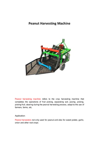Peanut Harvesting Machine
Peanut harvesting machine refers to the crop harvesting machine that
completes the operations of fruit picking, separating soil, paving, picking,
picking fruit, clearing during the peanut harvesting process, adapt to the use of
farmers, farms, etc.
Application:
Peanut harvesters not only used for peanut and also for sweet potato, garlic,
onion and other root crops
 