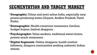 SEGMENTATION AND TARGET MARKET
Geographic: Urban and semi-urban India, especially near
peanut-producing states (Gujarat, Andhra Pradesh,Tamil
Nadu).
Demographic: Health-conscious consumers, families,
budget buyers, festival shoppers .
Psychographic:Value-seekers, traditional sweet lovers,
protein snack consumers .
Digital Segments: Online shoppers, health-content
followers, diaspora communities seeking authentic Indian
sweets.
 