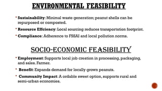 ENVIRONMENTAL FEASIBILITY
 Sustainability: Minimal waste generation; peanut shells can be
repurposed or composted.
 Resource Effciency: Local sourcing reduces transportation footprint.
 Compliance: Adherence to FSSAI and local pollution norms.
Socio-Economic Feasibility
 Employment: Supports local job creation in processing, packaging,
and sales. Farmer.
 Benefit: Expands demand for locally grown peanuts.
 Community Impact: A ordable sweet option, supports rural and
semi-urban economies.
 