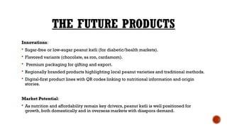 THE FUTURE PRODUCTS
Innovations:
 Sugar-free or low-sugar peanut katli (for diabetic/health markets).
 Flavored variants (chocolate, sa ron, cardamom).
 Premium packaging for gifting and export.
 Regionally branded products highlighting local peanut varieties and traditional methods.
 Digital-first product lines with QR codes linking to nutritional information and origin
stories.
Market Potential:
 As nutrition and affordability remain key drivers, peanut katli is well positioned for
growth, both domestically and in overseas markets with diaspora demand.
 