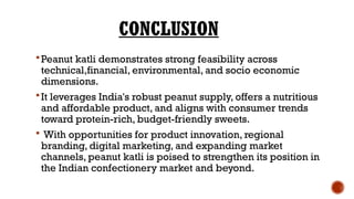 CONCLUSION
Peanut katli demonstrates strong feasibility across
technical,financial, environmental, and socio economic
dimensions.
It leverages India's robust peanut supply, offers a nutritious
and affordable product, and aligns with consumer trends
toward protein-rich, budget-friendly sweets.
 With opportunities for product innovation, regional
branding, digital marketing, and expanding market
channels, peanut katli is poised to strengthen its position in
the Indian confectionery market and beyond.
 