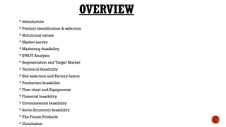 OVERVIEW
Introduction
Product identification & selection
Nutritional values
Market survey
Marketing feasibility
SWOT Analysis
Segmentation and Target Market
Technical feasibility
Site selection and Factory layout
Production feasibility
Flow chart and Equipments
Financial feasibility
Environmental feasibility
Socio-Economic feasibility
The Future Products
Conclusion
 