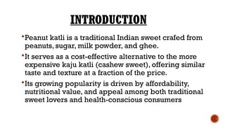 INTRODUCTION
Peanut katli is a traditional Indian sweet crafed from
peanuts, sugar, milk powder, and ghee.
It serves as a cost-effective alternative to the more
expensive kaju katli (cashew sweet), offering similar
taste and texture at a fraction of the price.
Its growing popularity is driven by affordability,
nutritional value, and appeal among both traditional
sweet lovers and health-conscious consumers
 