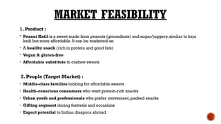 MARKET FEASIBILITY
1. Product :
 Peanut Katli is a sweet made from peanuts (groundnuts) and sugar/jaggery, similar to kaju
katli but more affordable. It can be marketed as:
• A healthy snack (rich in protein and good fats)
• Vegan & gluten-free
• Affordable substitute to cashew sweets
2. People (Target Market) :
• Middle-class families looking for affordable sweets
• Health-conscious consumers who want protein-rich snacks
• Urban youth and professionals who prefer convenient, packed snacks
• Gifting segment during festivals and occasions
• Export potential to Indian diaspora abroad
 