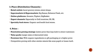 3. Place (Distribution Channels) :
• Retail outlets: Local grocery stores, sweet shops.
• Supermarkets & Hypermarkets: Big Bazaar, Reliance Fresh, etc.
• Online platforms: Amazon, Flipkart, BigBasket.
• Export channels: Especially to Gulf countries, US, UK.
 Specialty food stores: Organic and health food stores.
4. Price :
• Penetration pricing strategy: Lower price than kaju katli to attract customers
• Value packs: Larger sizes at discounted rates
• Premium line:With organic ingredients or gift packaging at a higher price
• Competitive pricing with other similar sweets like soan papdi or besan barfi.
 