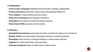 5. Promotion :
• Social media campaigns: Highlight health benefits, nostalgia, affordability.
• Festive promotions: Discounts, combo packs during Diwali, Rakhi, etc.
• Free samples in supermarkets and local stores.
• Influencer marketing: Food bloggers,YouTubers.
• Packaging with traditional motifs and modern appeal.
• Point of Sale (POS) materials in retail outlets.
6. Process :
• Standardized production using semi-automatic machines for hygiene & consistency.
• Quality checks at various stages (raw peanut selection, roasting, grinding).
• Packaging using vacuum or nitrogen flushing to ensure longer shelf life.
• Logistics for timely distribution and restocking.
• Customer feedback system via QR codes or online forms.
 
