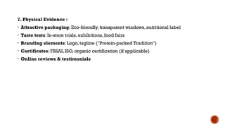 7. Physical Evidence :
• Attractive packaging: Eco-friendly, transparent windows, nutritional label
• Taste tests: In-store trials, exhibitions, food fairs
• Branding elements: Logo, tagline ("Protein-packed Tradition")
• Certificates: FSSAI, ISO, organic certification (if applicable)
• Online reviews & testimonials
 