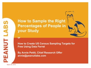 March 26, 2015
How to Sample the Right
Percentages of People in
your Study
or
How to Create US Census Sampling Targets for
Free Using Data Ferret
By Annie Pettit, Chief Research Offer
annie@peanutlabs.com
 