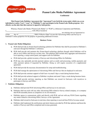Peanut Labs Media Publisher Agreement
                                                                                Confidential


        This Peanut Labs Publisher Agreement (the “Agreement”) sets forth the terms under which you, as an
individual or entity (“you”, “your” or “Publisher”), may participate in the Peanut Labs Media program. It is
effective on the date that this contract is signed by both parties.

         Whereas, Peanut Labs Media (“Peanut Labs Media” or “PLM”), a Delaware Corporation and Publisher,
a______________________________, with offices located at
___________________________________________________________________ are entering into an Agreement as
of this ____ day of __________________, 2009 (“Effective Date”) to provide Advertising Offers and Surveys to
Publisher’s online properties for the purpose of generating additional revenues.

                                                  Business Terms

1. Peanut Labs Media Obligations
       a. PLM shall provide an iFrame-based technology platform for Publisher that shall be presented to Publisher’s
          end-users through the Publisher’s website(s).
       b. PLM shall provide and maintain this iFrame-based technology platform through which Publisher will be
          able to serve Offers and Surveys on their sites. This platform shall include daily aggregate and transaction-
          level reporting, a setup control panel, and support tools for Publisher.
       c. PLM shall provide a global inventory of Surveys and Advertising Offers for Publisher.
       d. PLM may also optionally provide payment options such as credit card processing, mobile payments and
          other payment options if requested by Publisher. Doing so will require execution of a supplemental
          agreement.
       e. PLM shall provide the necessary documentation for setup and troubleshooting.
       f. PLM shall manage the optimization of Advertising Offers and Surveys that are displayed to end-users.
       g. PLM shall provide customer support to End-Users via email 5 days a week during business hours.
       h. PLM shall provide technical support to Publisher via phone and email 5 days a week during business hours.
       i.   PLM shall provide real-time reporting so that Publisher can reward its End-users with incentives to
            participate in Surveys and Offers.
2. Publisher Obligations

       a. Publisher shall provide PLM Advertising Offers and Surveys to its end-users.
       b. Publisher shall not work with any other Advertising Offer related or Survey related company, or a company
          that PLM reasonably deems as competitive to its own business.
       c. Publisher agrees to communicate solely and directly with PLM, and not with any PLM Clients regarding
          any matter related to Advertising Offers, Surveys, or this Agreement.
       d. Publisher shall reward its End-users in real-time when reporting is received from PLM of revenue earned.
       e. Publisher shall implement the notifications and alerts features provided by PLM that optimize and boost the
            number of Surveys and Offers completed and revenue generated.
 