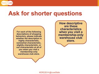 #CRC2014 @LoveStats 
For each of the following descriptions of shopping behaviors, please indicate whether the description is highly characteristic, somewhat characteristic, slightly characteristic, or not characteristic at all of you when you visit a membership-only warehouse club store. 
How descriptive are these characteristics when you visit a membership-only warehouse club store. 
Ask for shorter questions  