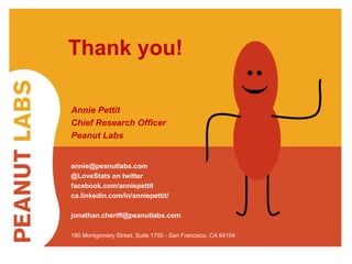 #CRC2014 @LoveStats 
9/23/2014 
27 
Thank you! 
Annie Pettit 
Chief Research Officer 
Peanut Labs 
annie@peanutlabs.com 
@LoveStats on twitter 
facebook.com/anniepettit 
ca.linkedin.com/in/anniepettit/ 
jonathan.cheriff@peanutlabs.com 
: ) 
180 Montgomery Street, Suite 1700 - San Francisco, CA 94104 