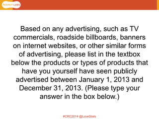 #CRC2014 @LoveStats 
Based on any advertising, such as TV commercials, roadside billboards, banners on internet websites, or other similar forms of advertising, please list in the textbox below the products or types of products that have you yourself have seen publicly advertised between January 1, 2013 and December 31, 2013. (Please type your answer in the box below.)  