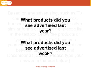 #CRC2014 @LoveStats 
Based on any advertising, such as TV commercials, roadside billboards, banners on internet websites, or other similar forms of advertising, please list in the textbox below the products or types of products that have you yourself have seen publicly advertised between January 1, 2013 and December 31, 2013. (Please type your answer in the box below.) 
What products did you see advertised last year? 
What products did you see advertised last week?  