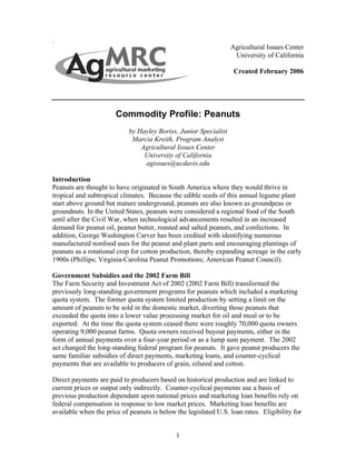 Agricultural Issues Center
                                                                   University of California

                                                                   Created February 2006




                       Commodity Profile: Peanuts
                            by Hayley Boriss, Junior Specialist
                             Marcia Kreith, Program Analyst
                                Agricultural Issues Center
                                 University of California
                                 agissues@ucdavis.edu

Introduction
Peanuts are thought to have originated in South America where they would thrive in
tropical and subtropical climates. Because the edible seeds of this annual legume plant
start above ground but mature underground, peanuts are also known as groundpeas or
groundnuts. In the United States, peanuts were considered a regional food of the South
until after the Civil War, when technological advancements resulted in an increased
demand for peanut oil, peanut butter, roasted and salted peanuts, and confections. In
addition, George Washington Carver has been credited with identifying numerous
manufactured nonfood uses for the peanut and plant parts and encouraging plantings of
peanuts as a rotational crop for cotton production, thereby expanding acreage in the early
1900s (Phillips; Virginia-Carolina Peanut Promotions; American Peanut Council).

Government Subsidies and the 2002 Farm Bill
The Farm Security and Investment Act of 2002 (2002 Farm Bill) transformed the
previously long-standing government programs for peanuts which included a marketing
quota system. The former quota system limited production by setting a limit on the
amount of peanuts to be sold in the domestic market, diverting those peanuts that
exceeded the quota into a lower value processing market for oil and meal or to be
exported. At the time the quota system ceased there were roughly 70,000 quota owners
operating 9,000 peanut farms. Quota owners received buyout payments, either in the
form of annual payments over a four-year period or as a lump sum payment. The 2002
act changed the long-standing federal program for peanuts. It gave peanut producers the
same familiar subsidies of direct payments, marketing loans, and counter-cyclical
payments that are available to producers of grain, oilseed and cotton.

Direct payments are paid to producers based on historical production and are linked to
current prices or output only indirectly. Counter-cyclical payments use a basis of
previous production dependant upon national prices and marketing loan benefits rely on
federal compensation in response to low market prices. Marketing loan benefits are
available when the price of peanuts is below the legislated U.S. loan rates. Eligibility for


                                             1
 