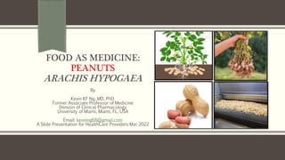 FOOD AS MEDICINE:
PEANUTS
ARACHIS HYPOGAEA
By
Kevin KF Ng, MD, PhD.
Former Associate Professor of Medicine
Division of Clinical Pharmacology
University of Miami, Miami, FL, USA
Email: kevinng68@gmail.com
A Slide Presentation for HealthCare Providers Mar 2022
 