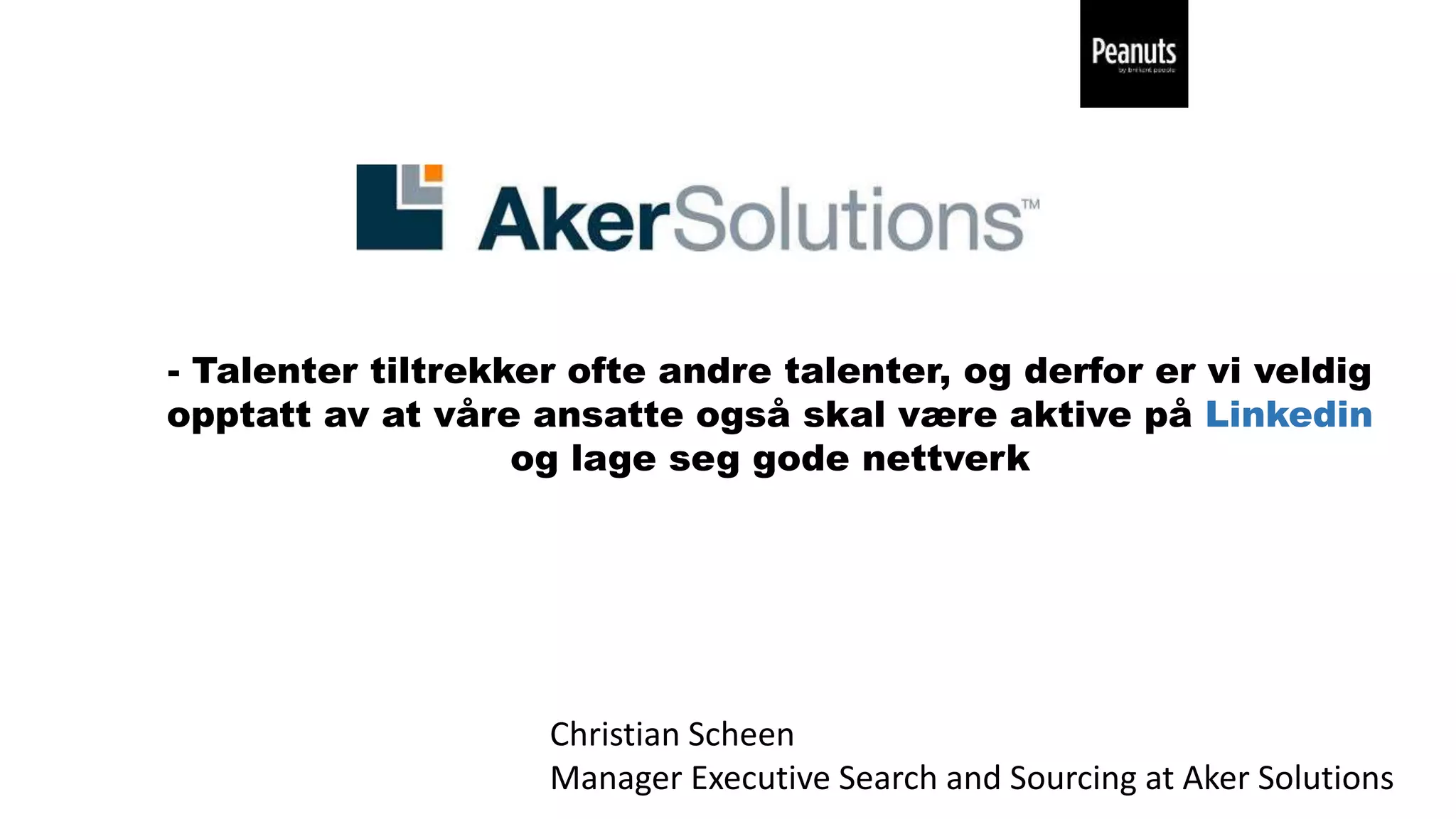 - Talenter tiltrekker ofte andre talenter, og derfor er vi veldig
opptatt av at våre ansatte også skal være aktive på Linkedin
og lage seg gode nettverk
Christian Scheen
Manager Executive Search and Sourcing at Aker Solutions
 