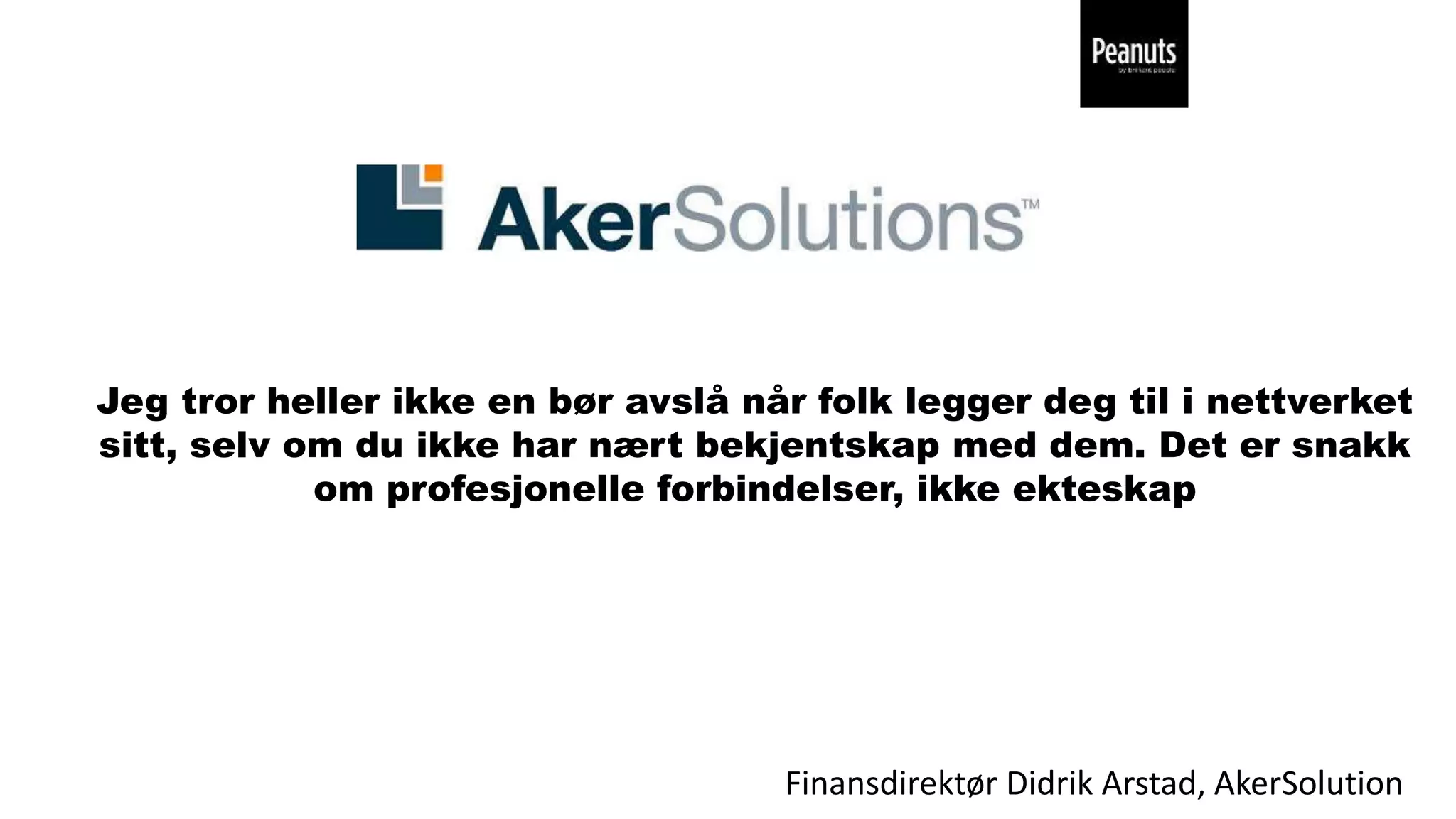 Finansdirektør Didrik Arstad, AkerSolution
Jeg tror heller ikke en bør avslå når folk legger deg til i nettverket
sitt, selv om du ikke har nært bekjentskap med dem. Det er snakk
om profesjonelle forbindelser, ikke ekteskap
 
