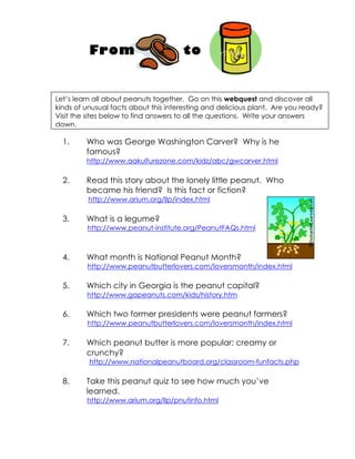 From                        to


Let’s learn all about peanuts together. Go on this webquest and discover all
kinds of unusual facts about this interesting and delicious plant. Are you ready?
Visit the sites below to find answers to all the questions. Write your answers
down.

  1.     Who was George Washington Carver? Why is he
         famous?
         http://www.aakulturezone.com/kidz/abc/gwcarver.html

  2.     Read this story about the lonely little peanut. Who
         became his friend? Is this fact or fiction?
         http://www.arium.org/llp/index.html

  3.     What is a legume?
         http://www.peanut-institute.org/PeanutFAQs.html



  4.     What month is National Peanut Month?
         http://www.peanutbutterlovers.com/loversmonth/index.html

  5.     Which city in Georgia is the peanut capital?
         http://www.gapeanuts.com/kids/history.htm

  6.     Which two former presidents were peanut farmers?
         http://www.peanutbutterlovers.com/loversmonth/index.html

  7.     Which peanut butter is more popular: creamy or
         crunchy?
          http://www.nationalpeanutboard.org/classroom-funfacts.php

  8.     Take this peanut quiz to see how much you’ve
         learned.
         http://www.arium.org/llp/pnutinfo.html
 