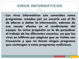 VIRUS INFORMÁTICOS
 Los virus informáticos son conocidos como
programas, creados por un usuario con el fin
de alterar o dañar la información, además de
eso causar efectos en el rendimiento del
equipo. Su único propósito es la de perjudicar
el trabajo de los diferentes usuarios; ya que los
virus se infiltran por páginas que se visitan con
frecuencia y que no tienen ningún programa
que contengan a estos programas maliciosos.
REGRESA
 