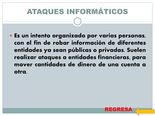ATAQUES INFORMÁTICOS
 Es un intento organizado por varias personas,
con el fin de robar información de diferentes
entidades ya sean públicas o privadas. Suelen
realizar ataques a entidades financieras, para
mover cantidades de dinero de una cuenta a
otra.
REGRESA
 