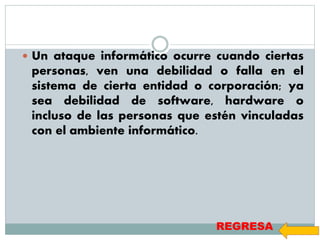  Un ataque informático ocurre cuando ciertas
personas, ven una debilidad o falla en el
sistema de cierta entidad o corporación; ya
sea debilidad de software, hardware o
incluso de las personas que estén vinculadas
con el ambiente informático.
REGRESA
 