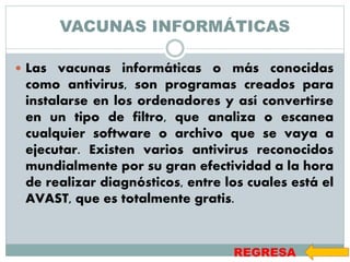 VACUNAS INFORMÁTICAS
 Las vacunas informáticas o más conocidas
como antivirus, son programas creados para
instalarse en los ordenadores y así convertirse
en un tipo de filtro, que analiza o escanea
cualquier software o archivo que se vaya a
ejecutar. Existen varios antivirus reconocidos
mundialmente por su gran efectividad a la hora
de realizar diagnósticos, entre los cuales está el
AVAST, que es totalmente gratis.
REGRESA
 
