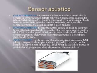  CARACTERISTICAS: Le permite al robot responder a los niveles de
sonido. El sensor acústico detecta el nivel de decibeles: la suavidad o
intensidad de un sonido. El sensor acústico detecta sonidos que el oído
humano es capaz de todos los sonidos existentes, incluyendo los
sonidos demasiado altos o bajos para el oído humano.
 FUNCIONAMIENTO: El sensor acústico detecta el nivel de decibeles:
la suavidad o intensidad de un sonido. El sensor acústico detecta dB y
dBA. DBA: sonidos que el oído humano es capaz de oír dB: todos los
sonidos existentes, incluyendo los sonidos demasiado altos o bajos
para el oído humano
 APLICACIONES : Puede agregar el sensor acústico a un modelo NXT
y luego programar el comportamiento del modelo para que cambie
cuando se activa el sensor acústico. En el Robot Educador se incluye la
posibilidad de programar ideas utilizando el sensor acústico.
 