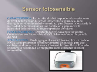 CARACTERISTICA : Le permite al robot responder a las variaciones
de nivel de luz y color. El sensor fotosensible le permite al robot
distinguir entre luminosidad y oscuridad, para obtener la lectura de la
intensidad de luminosidad en una habitación y para medir la
intensidad de luminosidad sobre superficies de colores
FUNCIONAMIENTO : Detectar la luz reflejada para ver colores
Conecte el sensor fotosensible al NXT. Seleccione Ver en la pantalla
del NXT
APLICACIONES : Puede agregar el sensor fotosensible a un modelo
NXT y luego programar el comportamiento del modelo para que
cambie cuando se activa el sensor fotosensible. En el Robot Educador
se incluye la posibilidad de programar ideas utilizando el sensor
fotosensible
 