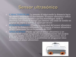  CARACTERISTICAS: Le permite al robot medir la distancia hacia
un objeto y responder al movimiento. El sensor ultrasónico utiliza
el mismo principio científico que los murciélagos: mide la
distancia calculando el tiempo que demora una onda de sonido en
golpear un objeto y volver, al igual que un eco
 FUNCIONAMIENTO : Pruebe la capacidad del sensor ultrasónico
de medir la distancia utilizando Ver .Conecte el sensor ultrasónico
al NXT.Seleccione Ver en la pantalla del NXT
 APLICACIONES: Puede agregar el sensor ultrasónico a un
modelo NXT y luego programar el comportamiento del modelo
para que cambie cuando se activa el sensor ultrasónico. En el
Robot Educador se incluye la posibilidad de programar ideas
utilizando el sensor ultrasónico
 