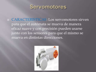  CARACTERISTICAS: Los servomotores sirven
para que el autómata se mueva de manera
eficaz suave y con precisión pueden usarse
junto con los sensores para que el mismo se
mueva en distintas direcciones.
 