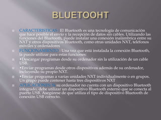 CARACTERISTICAS : El Bluetooth es una tecnología de comunicación
que hace posible el envío y la recepción de datos sin cables. Utilizando las
funciones del Bluetooth, puede instalar una conexión inalámbrica entre su
NXT y otros dispositivos Bluetooth, como otras unidades NXT, teléfonos
móviles y ordenadores
 FUNCIONAMIENTO : Una vez que está instalada la conexión Bluetooth,
la puede utilizar para estas funciones:
 •Descargar programas desde su ordenador sin la utilización de un cable
USB.
 •Enviar programas desde otros dispositivos además de su ordenador,
incluyendo su propio NXT.
 •Enviar programas a varias unidades NXT individualmente o en grupos.
Un grupo puede contener hasta tres dispositivos NXT
 APLICACIONES: Si su ordenador no cuenta con un dispositivo Bluetooth
integrado, debe utilizar un dispositivo Bluetooth externo que se conecta al
puerto USB. Asegúrese de que utiliza el tipo de dispositivo Bluetooth de
conexión USB correcto.
 