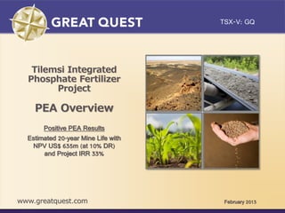 TSX-V: GQ
Click to edit Master title style


    Tilemsi Integrated
   Phosphate Fertilizer
         Project

     PEA Overview
        Positive PEA Results
   Estimated 20-year Mine Life with
    NPV US$ 635m (at 10% DR)
        and Project IRR 33%




 www.greatquest.com                    February 2013
 