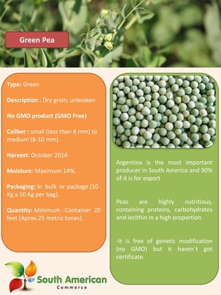 Argentina is the most important
producer in South America and 90%
of it is for export
Peas are highly nutritious,
containing proteins, carbohydrates
and lecithin in a high proportion
-It is free of genetic modification
(no GMO) but it haven`t got
certificate.
Green Pea
Type: Green
Description : Dry grain, unbroken
No GMO product (GMO Free)
Caliber : small (less than 8 mm) to
medium (8-10 mm).
Harvest: October 2014
Moisture: Maximum 14%.
Packaging: In bulk or package (10
Kg a 50 Kg per bag).
Quantity: Minimum - Container 20
feet (Aprox.25 metric tones).
 