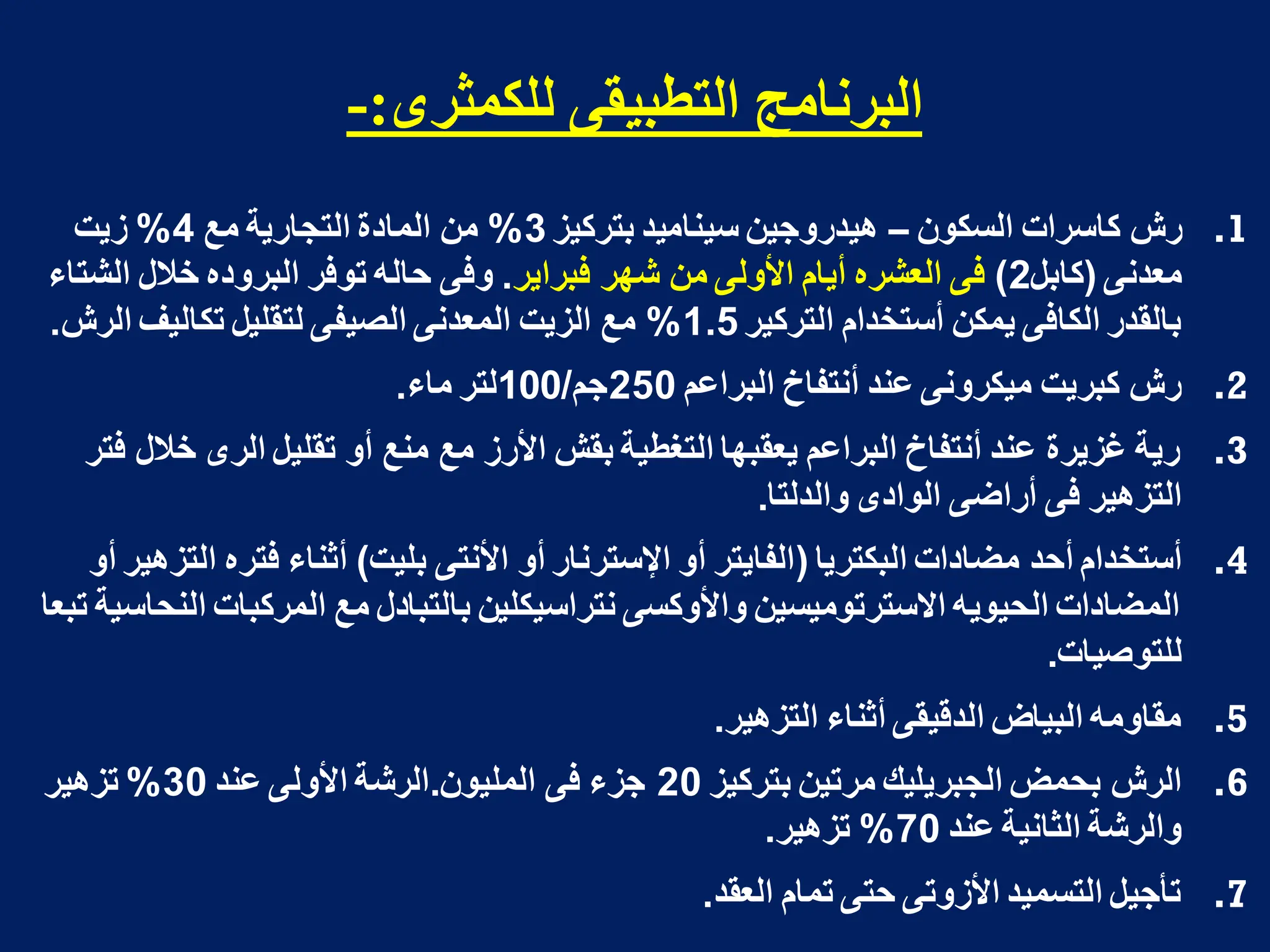 ‫نهكمثشي‬ ً‫انخطبيم‬ ‫انبشوامج‬
:
-
.1
‫السكون‬ ‫كاسرات‬ ‫رش‬
–
‫بتركٌز‬ ‫سٌنامٌد‬ ‫هٌدروجٌن‬
3
%
‫مع‬ ‫التجارٌة‬ ‫المادة‬ ‫من‬
4
%
‫زٌت‬
‫معدنى‬
(
‫كابل‬
2
)
‫فبراٌر‬ ‫شهر‬ ‫من‬ ‫األولى‬ ‫أٌام‬ ‫العشره‬ ‫فى‬
.
‫الشتاء‬ ‫خالل‬ ‫البروده‬ ‫توفر‬ ‫حاله‬ ‫وفى‬
‫التركٌر‬ ‫أستخدام‬ ‫ٌمكن‬ ‫الكافى‬ ‫بالقدر‬
1.5
%
‫الرش‬ ‫تكالٌؾ‬ ‫لتقلٌل‬ ‫الصٌفى‬ ‫المعدنى‬ ‫الزٌت‬ ‫مع‬
.
.2
‫البراعم‬ ‫أنتفاخ‬ ‫عند‬ ‫مٌكرونى‬ ‫كبرٌت‬ ‫رش‬
250
‫جم‬
/
100
‫ماء‬ ‫لتر‬
.
.3
‫فتر‬ ‫خالل‬ ‫الرى‬ ‫تقلٌل‬ ‫أو‬ ‫منع‬ ‫مع‬ ‫األرز‬ ‫بقش‬ ‫التؽطٌة‬ ‫ٌعقبها‬ ‫البراعم‬ ‫أنتفاخ‬ ‫عند‬ ‫ؼزٌرة‬ ‫رٌة‬
‫والدلتا‬ ‫الوادى‬ ‫أراضى‬ ‫فى‬ ‫التزهٌر‬
.
.4
‫البكترٌا‬ ‫مضادات‬ ‫أحد‬ ‫أستخدام‬
(
‫بلٌت‬ ‫األنتى‬ ‫أو‬ ‫اإلسترنار‬ ‫أو‬ ‫الفاٌتر‬
)
‫أو‬ ‫التزهٌر‬ ‫فتره‬ ‫أثناء‬
‫تبعا‬ ‫النحاسٌة‬ ‫المركبات‬ ‫مع‬ ‫بالتبادل‬ ‫نتراسٌكلٌن‬ ‫واألوكسى‬ ‫االسترتومٌسٌن‬ ‫الحٌوٌه‬ ‫المضادات‬
‫للتوصٌات‬
.
.5
‫التزهٌر‬ ‫أثناء‬ ‫الدقٌقى‬ ‫البٌاض‬ ‫مقاومه‬
.
.6
‫بتركٌز‬ ‫مرتٌن‬ ‫الجبرٌلٌك‬ ‫بحمض‬ ‫الرش‬
20
‫الملٌون‬ ‫فى‬ ‫جزء‬
.
‫عند‬ ‫األولى‬ ‫الرشة‬
30
%
‫تزهٌر‬
‫عند‬ ‫الثانٌة‬ ‫والرشة‬
70
%
‫تزهٌر‬
.
.7
‫العقد‬ ‫تمام‬ ‫حتى‬ ‫األزوتى‬ ‫التسمٌد‬ ‫تأجٌل‬
.
 