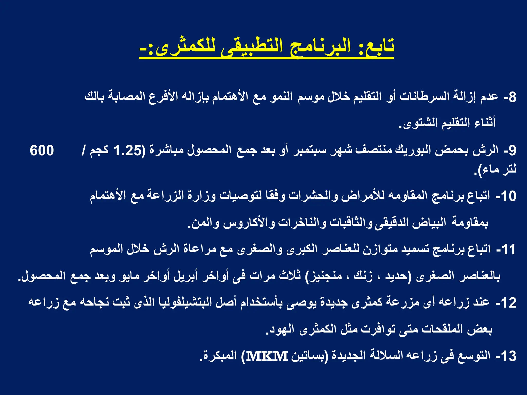 ‫حابع‬
:
‫نهكمثشي‬ ً‫انخطبيم‬ ‫انبشوامج‬
:
-
8
-
‫عدم‬
‫المصابة‬ ‫األفرع‬ ‫بإزاله‬ ‫األهتمام‬ ‫مع‬ ‫النمو‬ ‫موسم‬ ‫خالل‬ ‫التقلٌم‬ ‫أو‬ ‫السرطانات‬ ‫إزالة‬
‫بالك‬
‫أثناء‬
‫الشتوى‬ ‫التقلٌم‬
.
9
-
‫مباشرة‬ ‫المحصول‬ ‫جمع‬ ‫بعد‬ ‫أو‬ ‫سبتمبر‬ ‫شهر‬ ‫منتصؾ‬ ‫البورٌك‬ ‫بحمض‬ ‫الرش‬
(
1.25
‫كجم‬
/
600
‫ماء‬ ‫لتر‬
.)
10
-
‫مع‬ ‫الزراعة‬ ‫وزارة‬ ‫لتوصٌات‬ ‫وفقا‬ ‫والحشرات‬ ‫لألمراض‬ ‫المقاومه‬ ‫برنامج‬ ‫اتباع‬
‫األهتمام‬
‫بمقاومة‬
‫والمن‬ ‫واألكاروس‬ ‫والناخرات‬ ‫والثاقبات‬ ‫الدقٌقى‬ ‫البٌاض‬
.
11
-
‫خالل‬ ‫الرش‬ ‫مراعاة‬ ‫مع‬ ‫والصؽرى‬ ‫الكبرى‬ ‫للعناصر‬ ‫متوازن‬ ‫تسمٌد‬ ‫برنامج‬ ‫اتباع‬
‫الموسم‬
‫بالعناصر‬
‫الصؽرى‬
(
‫منجنٌز‬ ، ‫زنك‬ ، ‫حدٌد‬
)
‫المحصول‬ ‫جمع‬ ‫وبعد‬ ‫ماٌو‬ ‫أواخر‬ ‫أبرٌل‬ ‫أواخر‬ ‫فى‬ ‫مرات‬ ‫ثالث‬
.
12
-
‫مع‬ ‫نجاحه‬ ‫ثبت‬ ‫الذى‬ ‫البتشٌلفولٌا‬ ‫أصل‬ ‫بأستخدام‬ ‫ٌوصى‬ ‫جدٌدة‬ ‫كمثرى‬ ‫مزرعة‬ ‫أى‬ ‫زراعه‬ ‫عند‬
‫زراعه‬
‫بعض‬
‫الكمثرى‬ ‫مثل‬ ‫توافرت‬ ‫متى‬ ‫الملقحات‬
‫الهود‬
.
13
-
‫الجدٌدة‬ ‫الساللة‬ ‫زراعه‬ ‫فى‬ ‫التوسع‬
(
‫بساتٌن‬
MKM
)
‫المبكرة‬
.
 