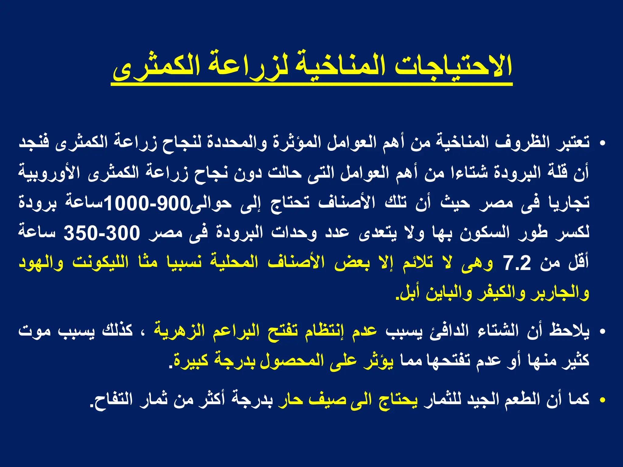 ‫انكمثشي‬ ‫نضساعت‬ ‫انمىاخيت‬ ‫االدخياجاث‬
•
‫تعتبر‬
‫الظروؾ‬
‫المناخٌة‬
‫من‬
‫أهم‬
‫العوامل‬
‫المؤثرة‬
‫والمحددة‬
‫لنجاح‬
‫زراعة‬
‫الكمثرى‬
‫فنجد‬
‫أن‬
‫قلة‬
‫البرودة‬
‫شتاءا‬
‫من‬
‫أهم‬
‫العوامل‬
‫التى‬
‫حالت‬
‫دون‬
‫نجاح‬
‫زراعة‬
‫الكمثرى‬
‫األوروبٌة‬
‫تجارٌا‬
‫فى‬
‫مصر‬
‫حٌث‬
‫أن‬
‫تلك‬
‫األصناؾ‬
‫تحتاج‬
‫إلى‬
‫حوالى‬
900
-
1000
‫ساعة‬
‫برودة‬
‫لكسر‬
‫طور‬
‫السكون‬
‫بها‬
‫وال‬
‫ٌتعدى‬
‫عدد‬
‫وحدات‬
‫البرودة‬
‫فى‬
‫مصر‬
300
-
350
‫ساعة‬
‫أقل‬
‫من‬
7.2
‫وهى‬
‫ال‬
‫تالئم‬
‫إال‬
‫بعض‬
‫األصناؾ‬
‫المحلٌة‬
‫نسبٌا‬
‫مثا‬
‫اللٌكونت‬
‫والهود‬
‫والجاربر‬
‫والكٌفر‬
‫والباٌن‬
‫أبل‬
.
•
‫ٌالحظ‬
‫أن‬
‫الشتاء‬
‫الدافئ‬
‫ٌسبب‬
‫عدم‬
‫إنتظام‬
‫تفتح‬
‫البراعم‬
‫الزهرٌة‬
،
‫كذلك‬
‫ٌسبب‬
‫موت‬
‫كثٌر‬
‫منها‬
‫أو‬
‫عدم‬
‫تفتحها‬
‫مما‬
‫ٌؤثر‬
‫على‬
‫المحصول‬
‫بدرجة‬
‫كبٌرة‬
.
•
‫كما‬
‫أن‬
‫الطعم‬
‫الجٌد‬
‫للثمار‬
‫ٌحتاج‬
‫الى‬
‫صٌؾ‬
‫حار‬
‫بدرجة‬
‫أكثر‬
‫من‬
‫ثمار‬
‫التفاح‬
.
 