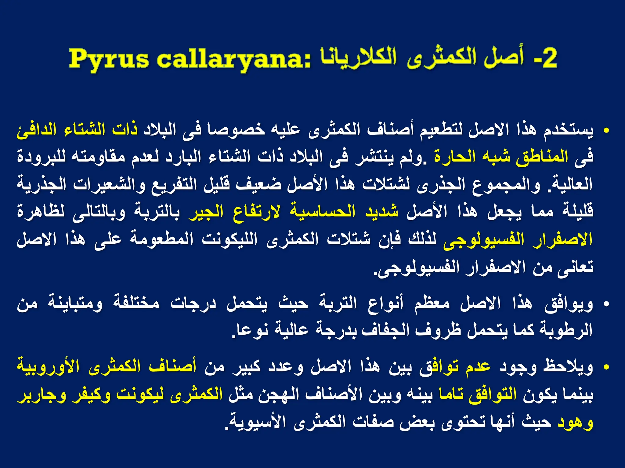 •
‫ٌستخدم‬
‫هذا‬
‫االصل‬
‫لتطعٌم‬
‫أصناؾ‬
‫الكمثرى‬
‫علٌه‬
‫خصوصا‬
‫فى‬
‫البالد‬
‫ذات‬
‫الشتاء‬
‫الدافئ‬
‫فى‬
‫المناطق‬
‫شبه‬
‫الحارة‬
.
‫ولم‬
‫ٌنتشر‬
‫فى‬
‫البالد‬
‫ذات‬
‫الشتاء‬
‫البارد‬
‫لعدم‬
‫مقاومته‬
‫للبرودة‬
‫العالٌة‬
.
‫والمجموع‬
‫الجذرى‬
‫لشتالت‬
‫هذا‬
‫األصل‬
‫ضعٌؾ‬
‫قلٌل‬
‫التفرٌع‬
‫والشعٌرات‬
‫الجذرٌة‬
‫قلٌلة‬
‫مما‬
‫ٌجعل‬
‫هذا‬
‫األصل‬
‫شدٌد‬
‫الحساسٌة‬
‫الرتفاع‬
‫الجٌر‬
‫بالتربة‬
‫وبالتالى‬
‫لظاهرة‬
‫االصفرار‬
‫الفسٌولوجى‬
‫لذلك‬
‫فإن‬
‫شتالت‬
‫الكمثرى‬
‫اللٌكونت‬
‫المطعومة‬
‫على‬
‫هذا‬
‫االصل‬
‫تعانى‬
‫من‬
‫االصفرار‬
‫الفسٌولوجى‬
.
•
‫وٌوافق‬
‫هذا‬
‫االصل‬
‫معظم‬
‫أنواع‬
‫التربة‬
‫حٌث‬
‫ٌتحمل‬
‫درجات‬
‫مختلفة‬
‫ومتباٌنة‬
‫من‬
‫الرطوبة‬
‫كما‬
‫ٌتحمل‬
‫ظروؾ‬
‫الجفاؾ‬
‫بدرجة‬
‫عالٌة‬
‫نوعا‬
.
•
‫وٌالحظ‬
‫وجود‬
‫عدم‬
‫تواف‬
‫ق‬
‫بٌن‬
‫هذا‬
‫االصل‬
‫وعدد‬
‫كبٌر‬
‫من‬
‫أصناؾ‬
‫الكمثرى‬
‫األوروبٌة‬
‫بٌنما‬
‫ٌكون‬
‫التوافق‬
‫تاما‬
‫بٌنه‬
‫وبٌن‬
‫األصناؾ‬
‫الهجن‬
‫مثل‬
‫الكمثرى‬
‫لٌكونت‬
‫وكٌفر‬
‫وجاربر‬
‫وهود‬
‫حٌث‬
‫أنها‬
‫تحتوى‬
‫بعض‬
‫صفات‬
‫الكمثرى‬
‫األسٌوٌة‬
.
 