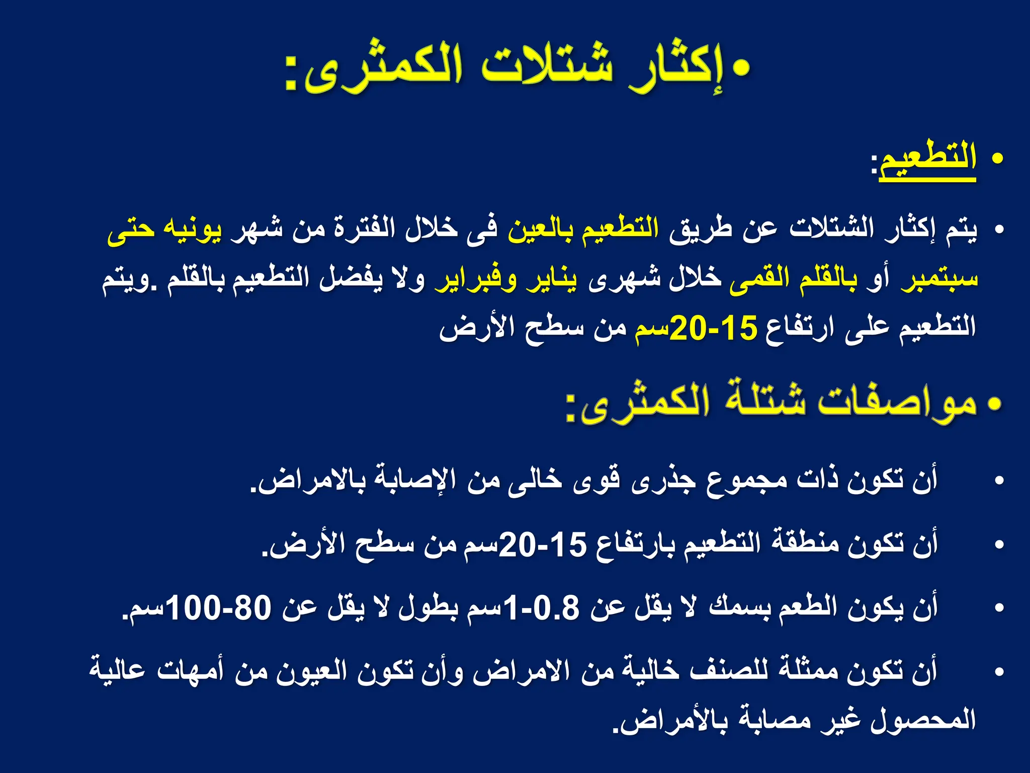 •
‫التطعٌم‬
:
•
‫طرٌق‬ ‫عن‬ ‫الشتالت‬ ‫إكثار‬ ‫ٌتم‬
‫بالعٌن‬ ‫التطعٌم‬
‫شهر‬ ‫من‬ ‫الفترة‬ ‫خالل‬ ‫فى‬
‫حتى‬ ‫ٌونٌه‬
‫سبتمبر‬
‫أو‬
‫القمى‬ ‫بالقلم‬
‫شهرى‬ ‫خالل‬
‫وفبراٌر‬ ‫ٌناٌر‬
‫بالقلم‬ ‫التطعٌم‬ ‫ٌفضل‬ ‫وال‬
.
‫وٌتم‬
‫ارتفاع‬ ‫على‬ ‫التطعٌم‬
15
-
20
‫سم‬
‫سطح‬ ‫من‬
‫األرض‬
•
‫باالمراض‬ ‫اإلصابة‬ ‫من‬ ‫خالى‬ ‫قوى‬ ‫جذرى‬ ‫مجموع‬ ‫ذات‬ ‫تكون‬ ‫أن‬
.
•
‫بارتفاع‬ ‫التطعٌم‬ ‫منطقة‬ ‫تكون‬ ‫أن‬
15
-
20
‫األرض‬ ‫سطح‬ ‫من‬ ‫سم‬
.
•
‫عن‬ ‫ٌقل‬ ‫ال‬ ‫بسمك‬ ‫الطعم‬ ‫ٌكون‬ ‫أن‬
0.8
-
1
‫عن‬ ‫ٌقل‬ ‫ال‬ ‫بطول‬ ‫سم‬
80
-
100
‫سم‬
.
•
‫عالٌة‬ ‫أمهات‬ ‫من‬ ‫العٌون‬ ‫تكون‬ ‫وأن‬ ‫االمراض‬ ‫من‬ ‫خالٌة‬ ‫للصنؾ‬ ‫ممثلة‬ ‫تكون‬ ‫أن‬
‫باألمراض‬ ‫مصابة‬ ‫ؼٌر‬ ‫المحصول‬
.
 