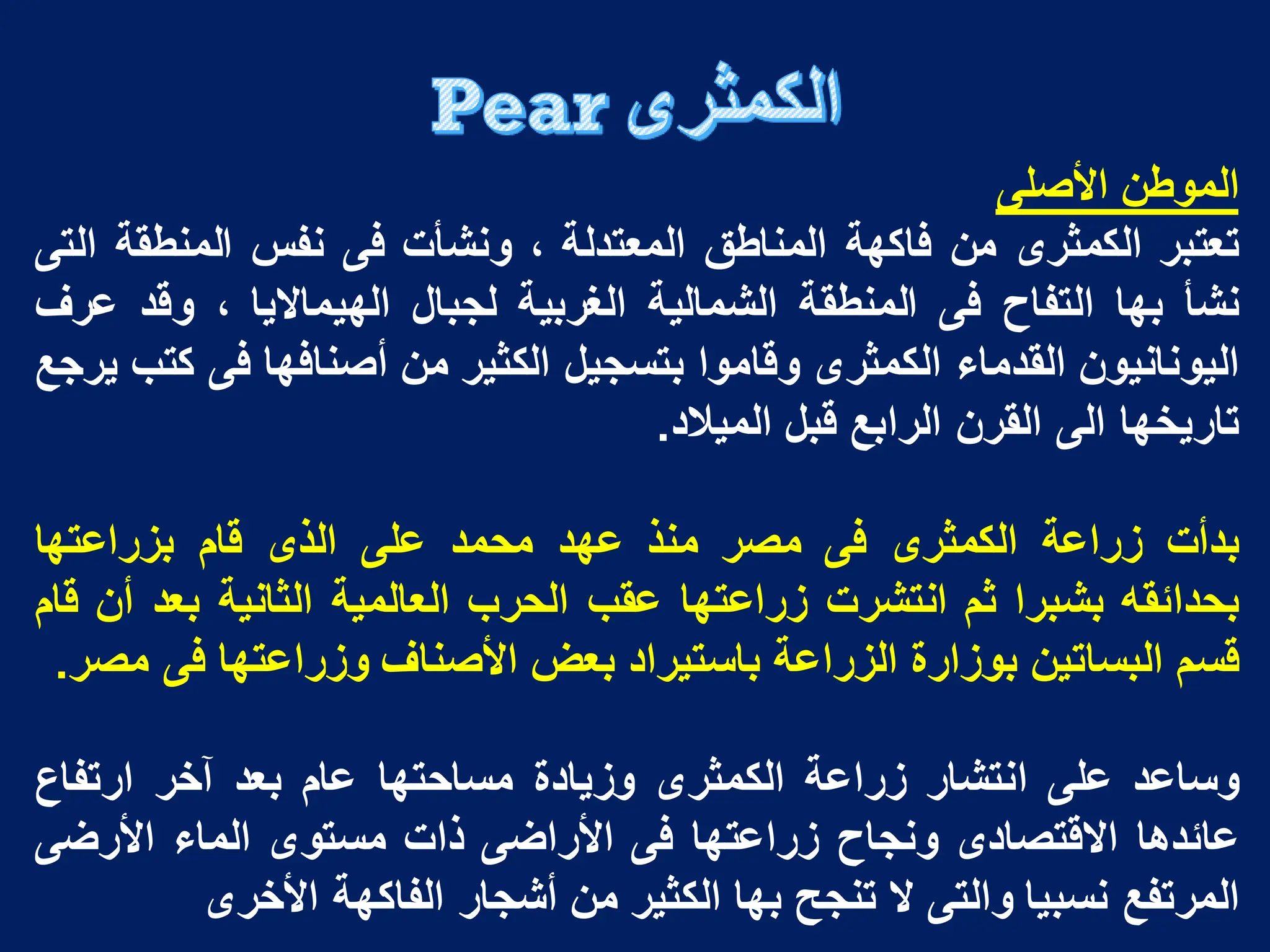 ‫الموطن‬
‫األصلى‬
‫تعتبر‬
‫الكمثرى‬
‫من‬
‫فاكهة‬
‫المناطق‬
‫المعتدلة‬
،
‫ونشأت‬
‫فى‬
‫نفس‬
‫المنطقة‬
‫التى‬
‫نشأ‬
‫بها‬
‫التفاح‬
‫فى‬
‫المنطقة‬
‫الشمالٌة‬
‫الؽربٌة‬
‫لجبال‬
‫الهٌماالٌا‬
،
‫وقد‬
‫عرؾ‬
‫الٌونانٌون‬
‫القدماء‬
‫الكمثرى‬
‫وقاموا‬
‫بتسجٌل‬
‫الكثٌر‬
‫من‬
‫أصنافها‬
‫فى‬
‫كتب‬
‫ٌرجع‬
‫تارٌخها‬
‫الى‬
‫القرن‬
‫الرابع‬
‫قبل‬
‫المٌالد‬
.
‫بدأت‬
‫زراعة‬
‫الكمثرى‬
‫فى‬
‫مصر‬
‫منذ‬
‫عهد‬
‫محمد‬
‫على‬
‫الذى‬
‫قام‬
‫بزراعتها‬
‫بحدائقه‬
‫بشبرا‬
‫ثم‬
‫انتشرت‬
‫زراعتها‬
‫عقب‬
‫الحرب‬
‫العالمٌة‬
‫الثانٌة‬
‫بعد‬
‫أن‬
‫قام‬
‫قسم‬
‫البساتٌن‬
‫بوزارة‬
‫الزراعة‬
‫باستٌراد‬
‫بعض‬
‫األصناؾ‬
‫وزراعتها‬
‫فى‬
‫مصر‬
.
‫وساعد‬
‫على‬
‫انتشار‬
‫زراعة‬
‫الكمثرى‬
‫وزٌادة‬
‫مساحتها‬
‫عام‬
‫بعد‬
‫آخر‬
‫ارتفاع‬
‫عائدها‬
‫االقتصادى‬
‫ونجاح‬
‫زراعتها‬
‫فى‬
‫األراضى‬
‫ذات‬
‫مستوى‬
‫الماء‬
‫األرضى‬
‫المرتفع‬
‫نسبٌا‬
‫والتى‬
‫ال‬
‫تنجح‬
‫بها‬
‫الكثٌر‬
‫من‬
‫أشجار‬
‫الفاكهة‬
‫األخرى‬
 