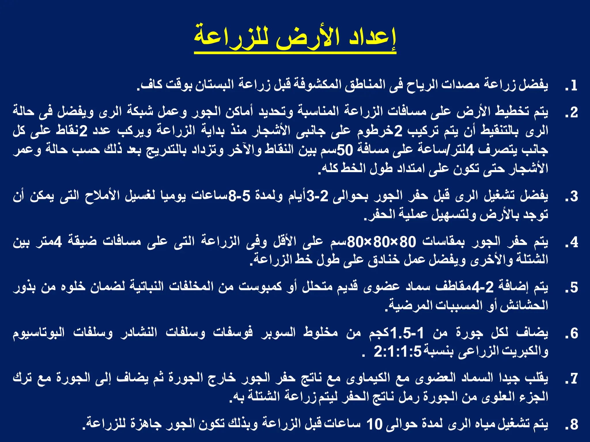 ‫نهضساعت‬ ‫األسض‬ ‫إعذاد‬
.1
‫ٌفضل‬
‫زراعة‬
‫مصدات‬
‫الرٌاح‬
‫فى‬
‫المناطق‬
‫المكشوفة‬
‫قبل‬
‫زراعة‬
‫البستان‬
‫بوقت‬
‫كاؾ‬
.
.2
‫ٌتم‬
‫تخطٌط‬
‫األرض‬
‫على‬
‫مسافات‬
‫الزراعة‬
‫المناسبة‬
‫وتحدٌد‬
‫أماكن‬
‫الجور‬
‫وعمل‬
‫شبكة‬
‫الرى‬
‫وٌفضل‬
‫فى‬
‫حالة‬
‫الرى‬
‫بالتنقٌط‬
‫أن‬
‫ٌتم‬
‫تركٌب‬
2
‫خرطوم‬
‫على‬
‫جانبى‬
‫األشجار‬
‫منذ‬
‫بداٌة‬
‫الزراعة‬
‫وٌركب‬
‫عدد‬
2
‫نقاط‬
‫على‬
‫كل‬
‫جانب‬
‫ٌتصرؾ‬
4
‫لتر‬
/
‫ساعة‬
‫على‬
‫مسافة‬
50
‫سم‬
‫بٌن‬
‫النقاط‬
‫واآلخر‬
‫وتزداد‬
‫بالتدرٌج‬
‫بعد‬
‫ذلك‬
‫حسب‬
‫حالة‬
‫وعمر‬
‫األشجار‬
‫حتى‬
‫تكون‬
‫على‬
‫امتداد‬
‫طول‬
‫الخط‬
‫كله‬
.
.3
‫ٌفضل‬
‫تشؽٌل‬
‫الرى‬
‫قبل‬
‫حفر‬
‫الجور‬
‫بحوالى‬
2
-
3
‫أٌام‬
‫ولمدة‬
5
-
8
‫ساعات‬
‫ٌومٌا‬
‫لؽسٌل‬
‫األمالح‬
‫التى‬
‫ٌمكن‬
‫أن‬
‫توجد‬
‫باألرض‬
‫ولتسهٌل‬
‫عملٌة‬
‫الحفر‬
.
.4
‫ٌتم‬
‫حفر‬
‫الجور‬
‫بمقاسات‬
80
×
80
×
80
‫سم‬
‫على‬
‫األقل‬
‫وفى‬
‫الزراعة‬
‫التى‬
‫على‬
‫مسافات‬
‫ضٌقة‬
4
‫متر‬
‫بٌن‬
‫الشتلة‬
‫واألخرى‬
‫وٌفضل‬
‫عمل‬
‫خنادق‬
‫على‬
‫طول‬
‫خط‬
‫الزراعة‬
.
.5
‫ٌتم‬
‫إضافة‬
2
-
4
‫مقاطؾ‬
‫سماد‬
‫عضوى‬
‫قدٌم‬
‫متحلل‬
‫أو‬
‫كمبوست‬
‫من‬
‫المخلفات‬
‫النباتٌة‬
‫لضمان‬
‫خلوه‬
‫من‬
‫بذور‬
‫الحشائش‬
‫أو‬
‫المسببات‬
‫المرضٌة‬
.
.6
‫ٌضاؾ‬
‫لكل‬
‫جورة‬
‫من‬
1
-
1.5
‫كجم‬
‫من‬
‫مخلوط‬
‫السوبر‬
‫فوسفات‬
‫وسلفات‬
‫النشادر‬
‫وسلفات‬
‫البوتاسٌوم‬
‫والكبرٌت‬
‫الزراعى‬
‫بنسبة‬
2:1:1:5
.
.7
‫ٌقلب‬
‫جٌدا‬
‫السماد‬
‫العضوى‬
‫مع‬
‫الكٌماوى‬
‫مع‬
‫ناتج‬
‫حفر‬
‫الجور‬
‫خارج‬
‫الجورة‬
‫ثم‬
‫ٌضاؾ‬
‫إلى‬
‫الجورة‬
‫مع‬
‫ترك‬
‫الجزء‬
‫العلوى‬
‫من‬
‫الجورة‬
‫رمل‬
‫ناتج‬
‫الحفر‬
‫لٌتم‬
‫زراعة‬
‫الشتلة‬
‫به‬
.
.8
‫ٌتم‬
‫تشؽٌل‬
‫مٌاه‬
‫الرى‬
‫لمدة‬
‫حوالى‬
10
‫ساعات‬
‫قبل‬
‫الزراعة‬
‫وبذلك‬
‫تكون‬
‫الجور‬
‫جاهزة‬
‫للزراعة‬
.
 