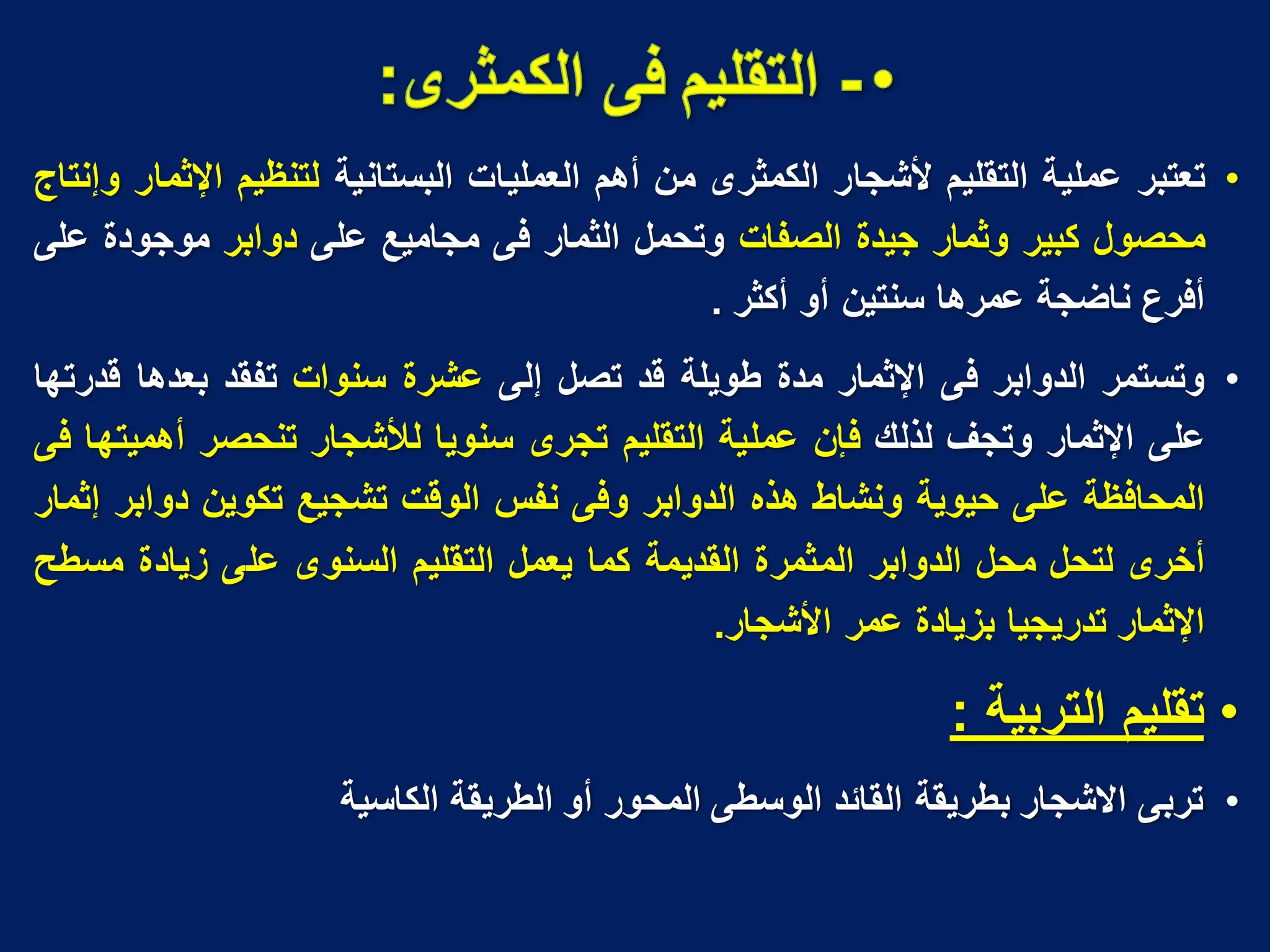 •
‫تعتبر‬
‫عملٌة‬
‫التقلٌم‬
‫ألشجار‬
‫الكمثرى‬
‫من‬
‫أهم‬
‫العملٌات‬
‫البستانٌة‬
‫لتنظٌم‬
‫اإلثمار‬
‫وإنتاج‬
‫محصول‬
‫كبٌر‬
‫وثمار‬
‫جٌدة‬
‫الصفات‬
‫وتحمل‬
‫الثمار‬
‫فى‬
‫مجامٌع‬
‫على‬
‫دوابر‬
‫موجودة‬
‫على‬
‫أفرع‬
‫ناضجة‬
‫عمرها‬
‫سنتٌن‬
‫أو‬
‫أكثر‬
.
•
‫وتستمر‬
‫الدوابر‬
‫فى‬
‫اإلثمار‬
‫مدة‬
‫طوٌلة‬
‫قد‬
‫تصل‬
‫إلى‬
‫عشرة‬
‫سنوات‬
‫تفقد‬
‫بعدها‬
‫قدرتها‬
‫على‬
‫اإلثمار‬
‫وتجؾ‬
‫لذلك‬
‫فإن‬
‫عملٌة‬
‫التقلٌم‬
‫تجرى‬
‫سنوٌا‬
‫لألشجار‬
‫تنحصر‬
‫أهمٌتها‬
‫فى‬
‫المحافظة‬
‫على‬
‫حٌوٌة‬
‫ونشاط‬
‫هذه‬
‫الدوابر‬
‫وفى‬
‫نفس‬
‫الوقت‬
‫تشجٌع‬
‫تكوٌن‬
‫دوابر‬
‫إثمار‬
‫أخرى‬
‫لتحل‬
‫محل‬
‫الدوابر‬
‫المثمرة‬
‫القدٌمة‬
‫كما‬
‫ٌعمل‬
‫التقلٌم‬
‫السنوى‬
‫على‬
‫زٌادة‬
‫مسطح‬
‫اإلثمار‬
‫تدرٌجٌا‬
‫بزٌادة‬
‫عمر‬
‫األشجار‬
.
•
‫التربٌة‬ ‫تقلٌم‬
:
•
‫الكاسٌة‬ ‫الطرٌقة‬ ‫أو‬ ‫المحور‬ ‫الوسطى‬ ‫القائد‬ ‫بطرٌقة‬ ‫االشجار‬ ‫تربى‬
 
