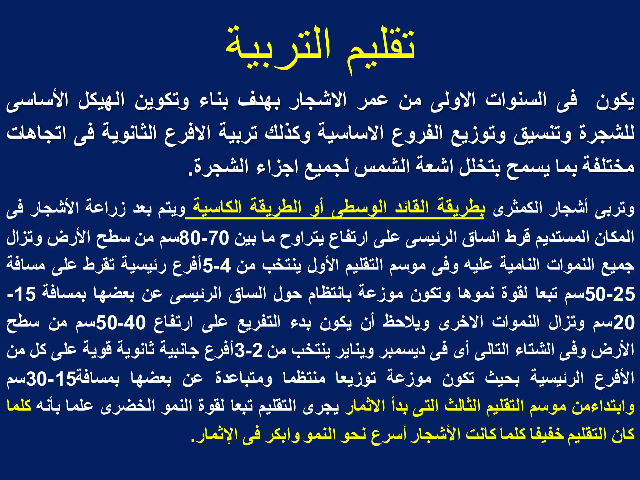 ‫التربية‬ ‫تقليم‬
‫ٌكون‬
‫فى‬
‫السنوات‬
‫االولى‬
‫من‬
‫عمر‬
‫االشجار‬
‫بهدؾ‬
‫بناء‬
‫و‬
‫تكوٌن‬
‫الهٌكل‬
‫األساسى‬
‫للشجرة‬
‫وتنسٌق‬
‫وتوزٌع‬
‫الفروع‬
‫االساسٌة‬
‫وكذلك‬
‫تربٌة‬
‫االفرع‬
‫الثانوٌة‬
‫فى‬
‫اتجاهات‬
‫مختلفة‬
‫بما‬
‫ٌسمح‬
‫بتخلل‬
‫اشعة‬
‫الشمس‬
‫لجمٌع‬
‫اجزاء‬
‫الشجرة‬
.
‫وتربى‬
‫أشجار‬
‫الكمثرى‬
‫بطرٌقة‬
‫القائد‬
‫الوسطى‬
‫أو‬
‫الطرٌقة‬
‫الكاسٌة‬
‫وٌتم‬
‫بعد‬
‫زراعة‬
‫األشجار‬
‫فى‬
‫المكان‬
‫المستدٌم‬
‫قرط‬
‫الساق‬
‫الرئٌسى‬
‫على‬
‫ارتفاع‬
‫ٌتراوح‬
‫ما‬
‫بٌن‬
70
-
80
‫سم‬
‫من‬
‫سطح‬
‫األرض‬
‫وتزال‬
‫جمٌع‬
‫النموات‬
‫النامٌة‬
‫علٌه‬
‫وفى‬
‫موسم‬
‫التقلٌم‬
‫األول‬
‫ٌنتخب‬
‫من‬
4
-
5
‫أفرع‬
‫رئٌسٌة‬
‫تقرط‬
‫على‬
‫مسافة‬
25
-
50
‫سم‬
‫تبعا‬
‫لقوة‬
‫نموها‬
‫وتكون‬
‫موزعة‬
‫بانتظام‬
‫حول‬
‫الساق‬
‫الرئٌسى‬
‫عن‬
‫بعضها‬
‫بمسافة‬
15
-
20
‫سم‬
‫وتزال‬
‫النموات‬
‫االخرى‬
‫وٌالحظ‬
‫أن‬
‫ٌكون‬
‫بدء‬
‫التفرٌع‬
‫على‬
‫ارتفاع‬
40
-
50
‫سم‬
‫من‬
‫سطح‬
‫األرض‬
‫وفى‬
‫الشتاء‬
‫التالى‬
‫أى‬
‫فى‬
‫دٌسمبر‬
‫وٌناٌر‬
‫ٌنتخب‬
‫من‬
2
-
3
‫أفرع‬
‫جانبٌة‬
‫ثانوٌة‬
‫قوٌة‬
‫على‬
‫كل‬
‫من‬
‫األفرع‬
‫الرئٌسٌة‬
‫بحٌث‬
‫تكون‬
‫موزعة‬
‫توزٌعا‬
‫منتظما‬
‫ومتباعدة‬
‫عن‬
‫بعضها‬
‫بمسافة‬
15
-
30
‫سم‬
‫وابتداءمن‬
‫موسم‬
‫التقلٌم‬
‫الثالث‬
‫التى‬
‫بدأ‬
‫االثمار‬
‫ٌجرى‬
‫التقلٌم‬
‫تبعا‬
‫لقوة‬
‫النمو‬
‫الخضرى‬
‫علما‬
‫بأنه‬
‫كلما‬
‫كان‬
‫التقلٌم‬
‫خفٌفا‬
‫كلما‬
‫كانت‬
‫األشجار‬
‫أسرع‬
‫نحو‬
‫النمو‬
‫وابكر‬
‫فى‬
‫اإلثمار‬
.
 